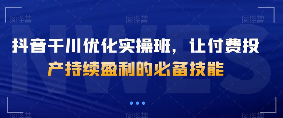 抖音千川优化实操班，让付费投产持续盈利的必备技能-云帆项目库