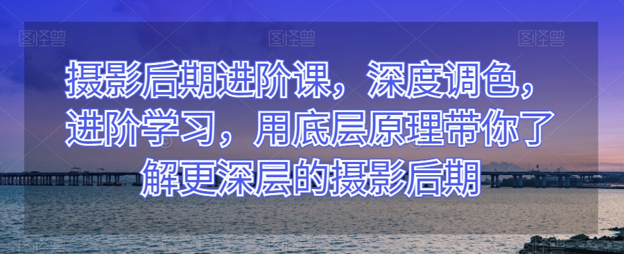 摄影后期进阶课，深度调色，进阶学习，用底层原理带你了解更深层的摄影后期-云帆项目库