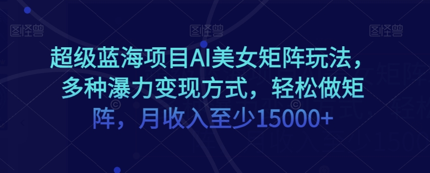 超级蓝海项目AI美女矩阵玩法，多种瀑力变现方式，轻松做矩阵，月收入至少15000+【揭秘】-云帆项目库