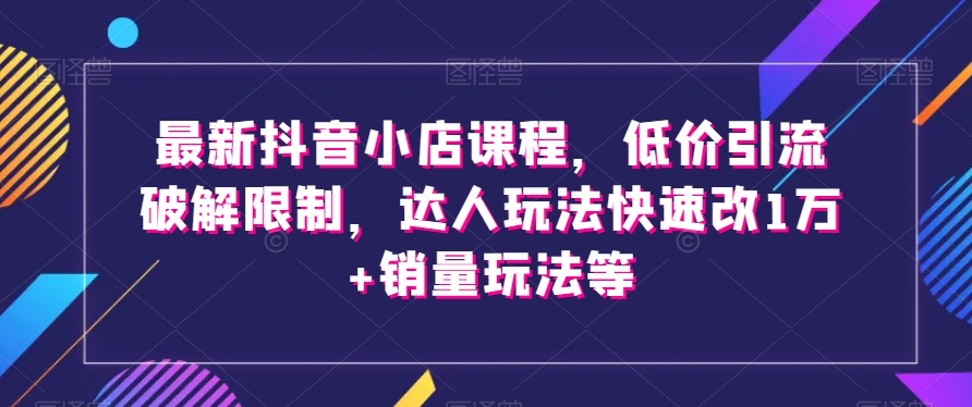 最新抖音小店课程，低价引流破解限制，达人玩法快速改1万+销量玩法等-云帆项目库