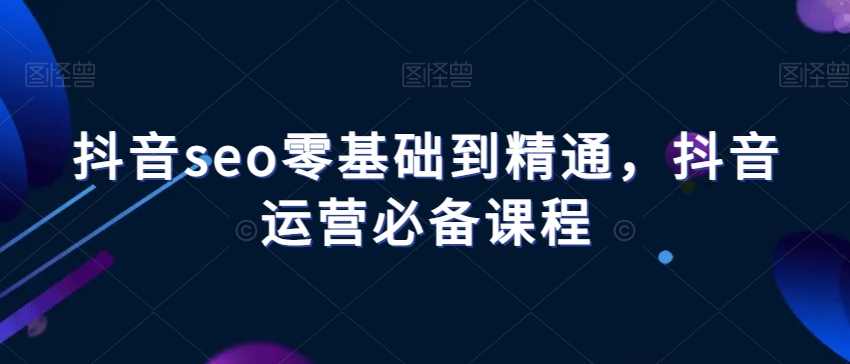 抖音seo零基础到精通，抖音运营必备课程-云帆项目库