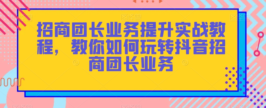 招商团长业务提升实战教程，教你如何玩转抖音招商团长业务-云帆项目库