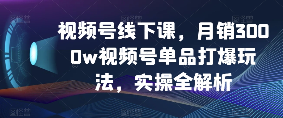 视频号线下课，月销3000w视频号单品打爆玩法，实操全解析-云帆项目库