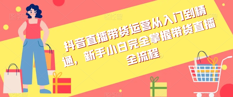 抖音直播带货运营从入门到精通，新手小白完全掌握带货直播全流程-云帆项目库