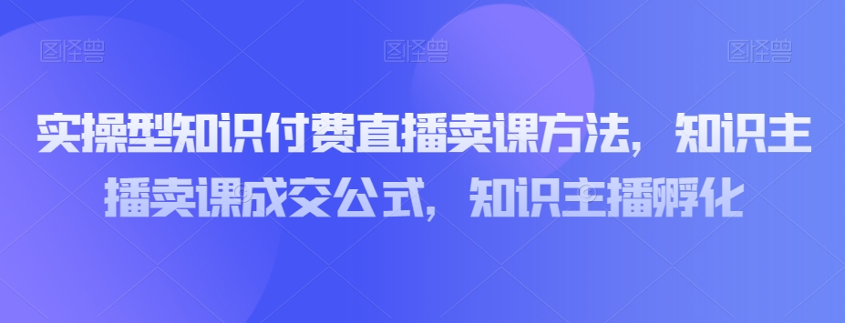 实操型知识付费直播卖课方法，知识主播卖课成交公式，知识主播孵化-云帆项目库