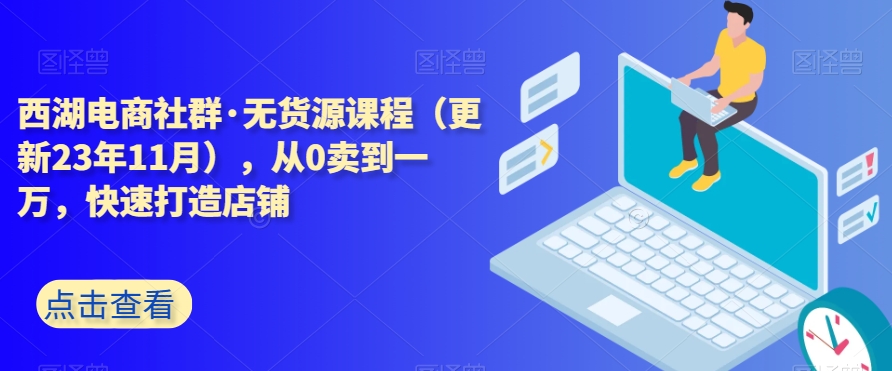 西湖电商社群·无货源课程（更新23年11月），从0卖到一万，快速打造店铺-云帆项目库