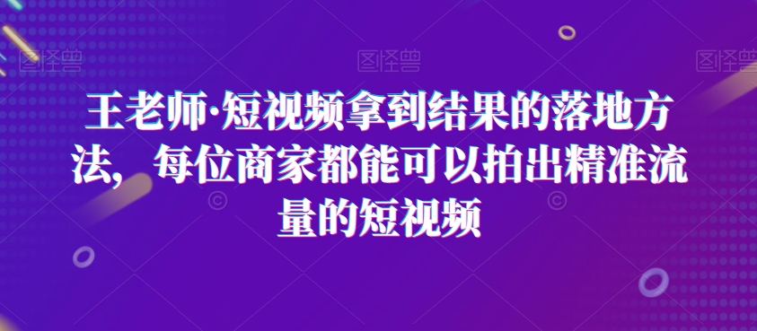 王老师·短视频拿到结果的落地方法，每位商家都能可以拍出精准流量的短视频-云帆项目库