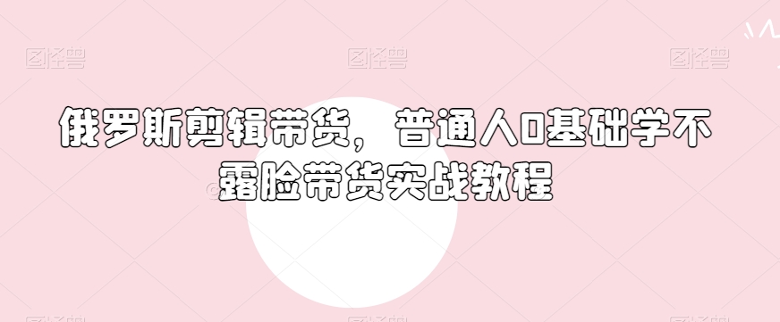 俄罗斯产品剪辑带货，普通人0基础学不露脸带货实战教程-云帆项目库