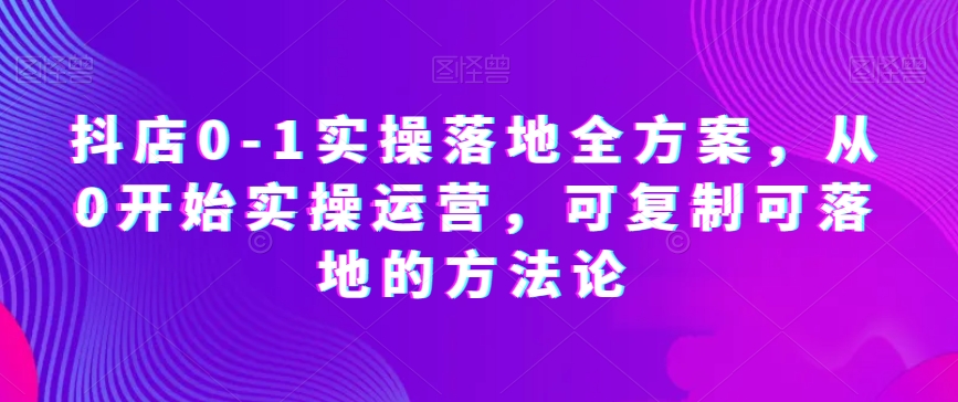 抖店0-1实操落地全方案，从0开始实操运营，可复制可落地的方法论-云帆项目库