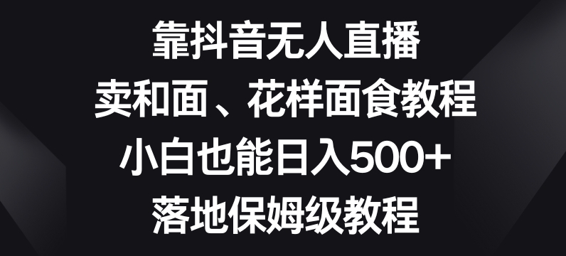 靠抖音无人直播，卖和面、花样面试教程，小白也能日入500+，落地保姆级教程【揭秘】-云帆项目库