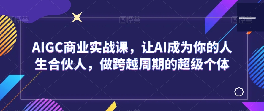 AIGC商业实战课，让AI成为你的人生合伙人，做跨越周期的超级个体-云帆项目库