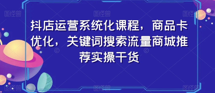 抖店运营系统化课程，商品卡优化，关键词搜索流量商城推荐实操干货-云帆项目库