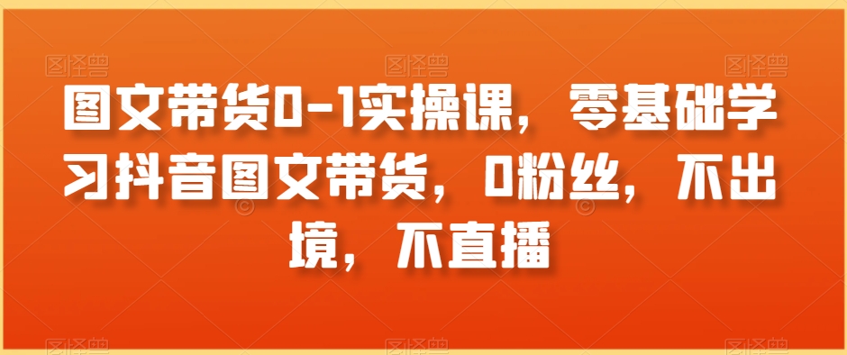 图文带货0-1实操课，零基础学习抖音图文带货，0粉丝，不出境，不直播-云帆项目库