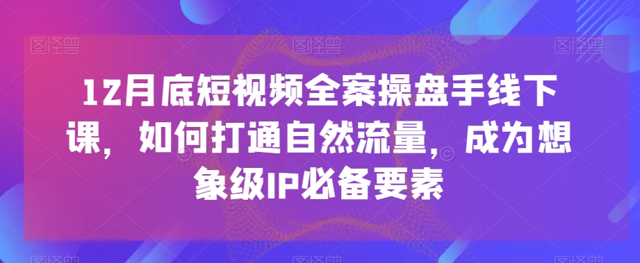 12月底短视频全案操盘手线下课，如何打通自然流量，成为想象级IP必备要素-云帆项目库