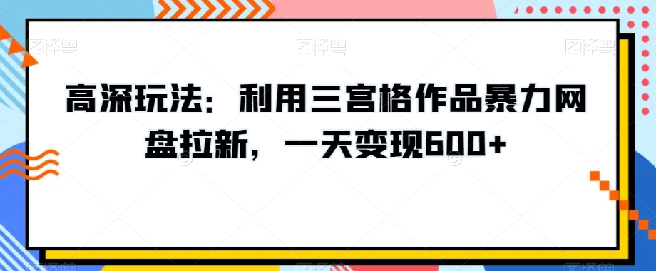 高深玩法：利用三宫格作品暴力网盘拉新，一天变现600+【揭秘】-云帆项目库