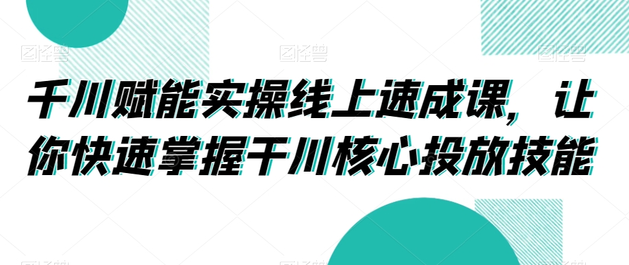 千川赋能实操线上速成课，让你快速掌握干川核心投放技能-云帆项目库