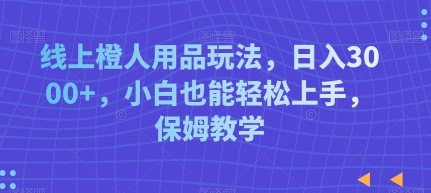 线上橙人用品玩法，日入3000+，小白也能轻松上手，保姆教学【揭秘】-云帆项目库