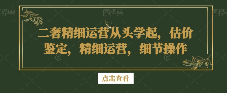 二奢精细运营从头学起，估价鉴定，精细运营，细节操作-云帆项目库