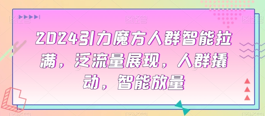 2024引力魔方人群智能拉满，​泛流量展现，人群撬动，智能放量-云帆项目库