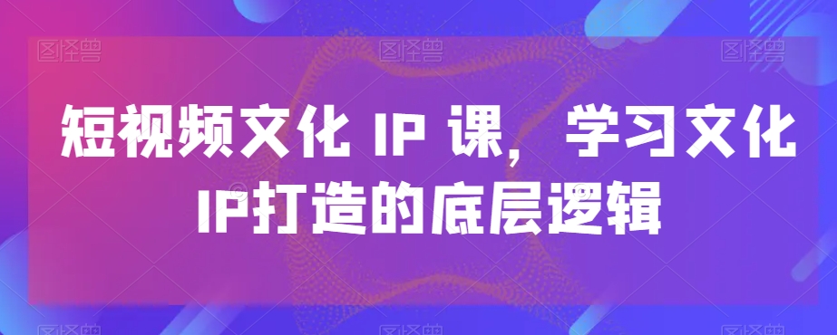 短视频文化IP课，学习文化IP打造的底层逻辑-云帆项目库