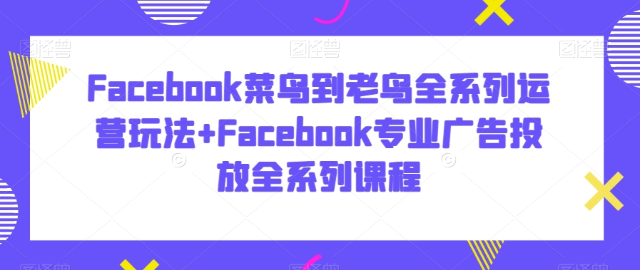 Facebook菜鸟到老鸟全系列运营玩法+Facebook专业广告投放全系列课程-云帆项目库