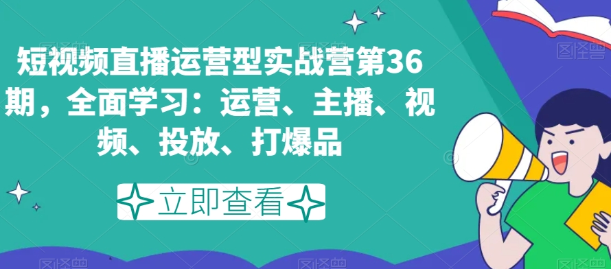 短视频直播运营型实战营第36期，全面学习：运营、主播、视频、投放、打爆品-云帆项目库