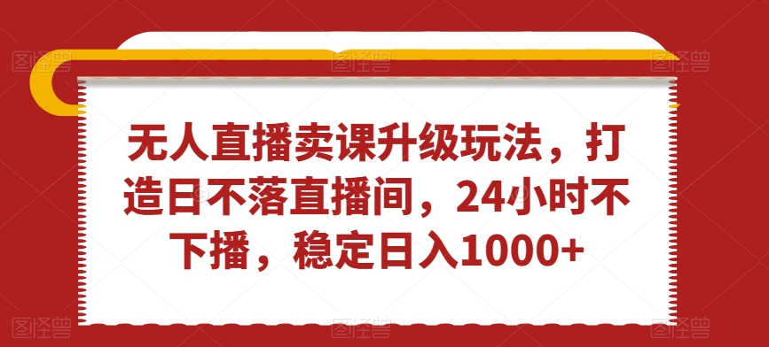 无人直播卖课升级玩法，打造日不落直播间，24小时不下播，稳定日入1000+【揭秘】-云帆项目库