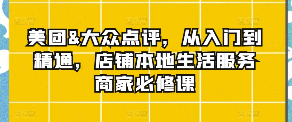 美团&大众点评，从入门到精通，店铺本地生活服务商家必修课-云帆项目库