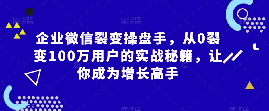 企业微信裂变操盘手，从0裂变100万用户的实战秘籍，让你成为增长高手-云帆项目库