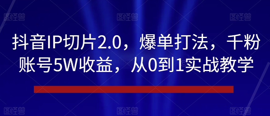 抖音IP切片2.0，爆单打法，千粉账号5W收益，从0到1实战教学【揭秘】-云帆项目库