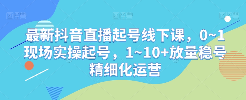 最新抖音直播起号线下课，0~1现场实操起号，1~10+放量稳号精细化运营-云帆项目库