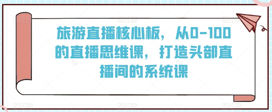 旅游直播核心板，从0-100的直播思维课，打造头部直播间的系统课-云帆项目库