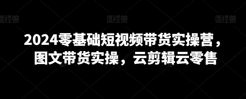 2024零基础短视频带货实操营，图文带货实操，云剪辑云零售-云帆项目库