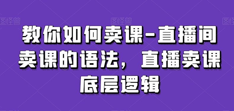 教你如何卖课-直播间卖课的语法，直播卖课底层逻辑-云帆项目库