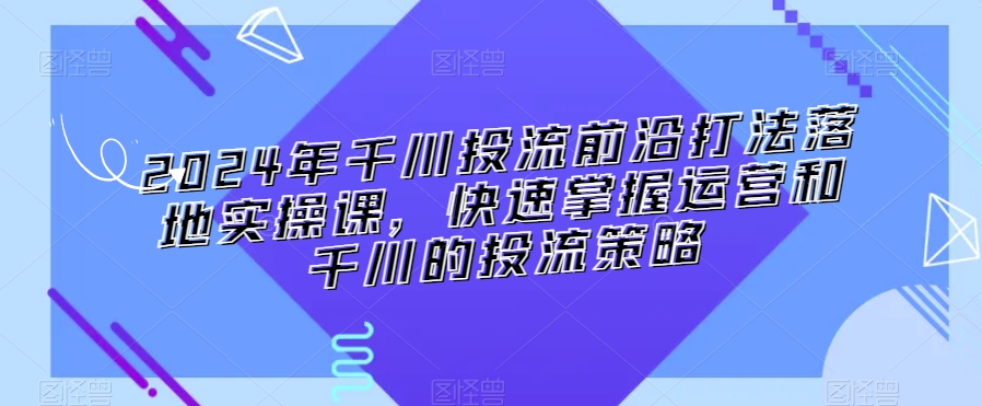 2024年千川投流前沿打法落地实操课，快速掌握运营和千川的投流策略-云帆项目库