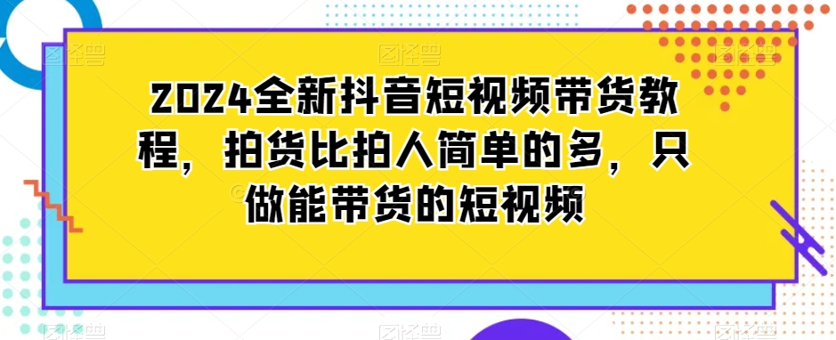 2024全新抖音短视频带货教程，拍货比拍人简单的多，只做能带货的短视频-云帆项目库