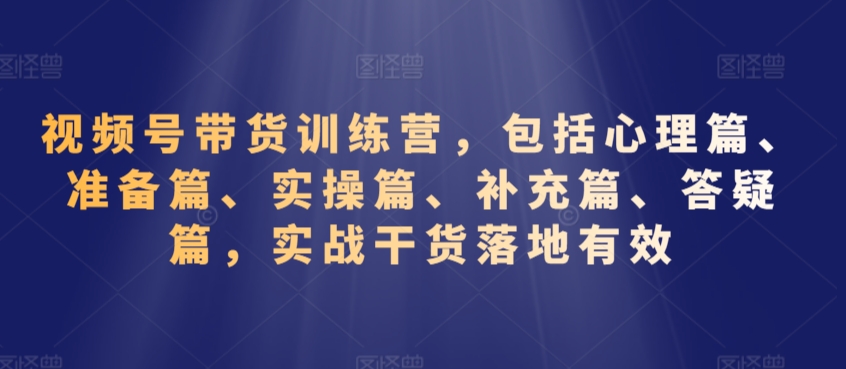 视频号带货训练营，包括心理篇、准备篇、实操篇、补充篇、答疑篇，实战干货落地有效-云帆项目库