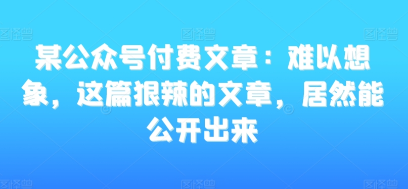 某公众号付费文章：难以想象，这篇狠辣的文章，居然能公开出来-云帆项目库