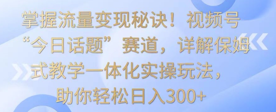 掌握流量变现秘诀！视频号“今日话题”赛道，详解保姆式教学一体化实操玩法，助你轻松日入300+【揭秘】-云帆项目库