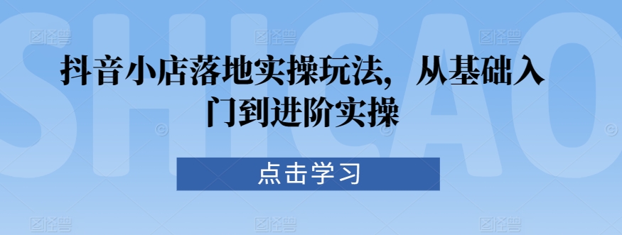 抖音小店落地实操玩法，从基础入门到进阶实操-云帆项目库