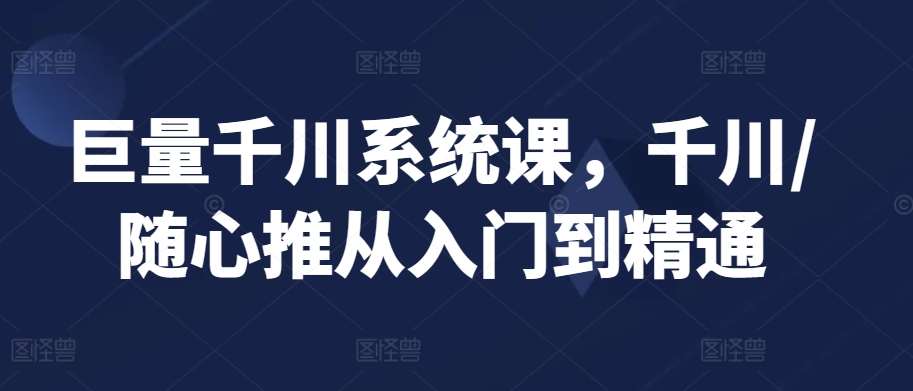 巨量千川系统课，千川/随心推从入门到精通-云帆项目库