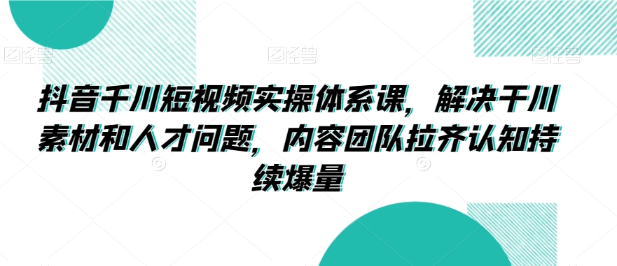 抖音千川短视频实操体系课，解决干川素材和人才问题，内容团队拉齐认知持续爆量-云帆项目库