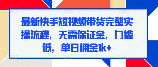 最新快手短视频带货完整实操流程，无需保证金，门槛低，单日佣金1k+-云帆项目库