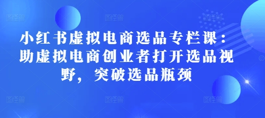 小红书虚拟电商选品专栏课：助虚拟电商创业者打开选品视野，突破选品瓶颈-云帆项目库